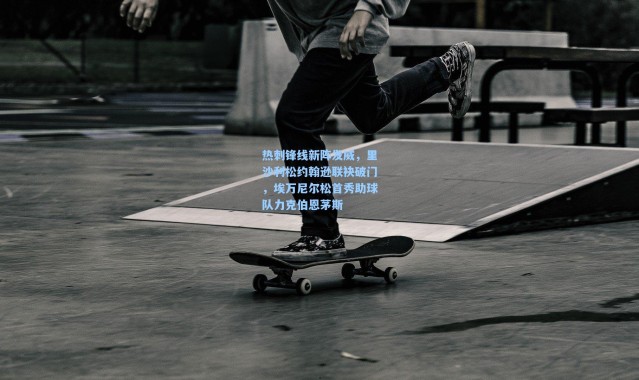 热刺锋线新阵发威，里沙利松约翰逊联袂破门，埃万尼尔松首秀助球队力克伯恩茅斯