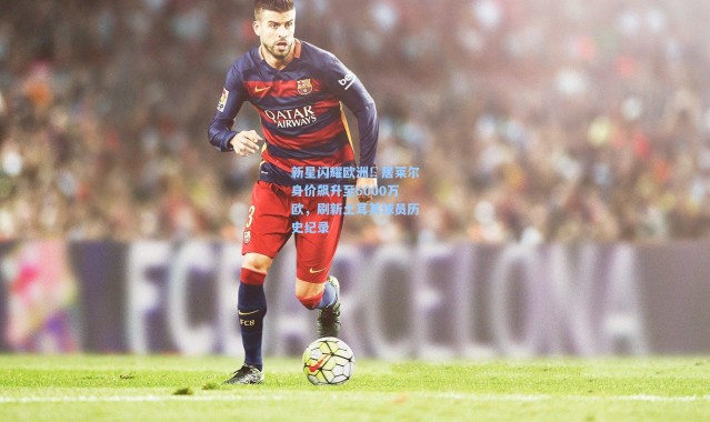 新星闪耀欧洲！居莱尔身价飙升至6000万欧，刷新土耳其球员历史纪录