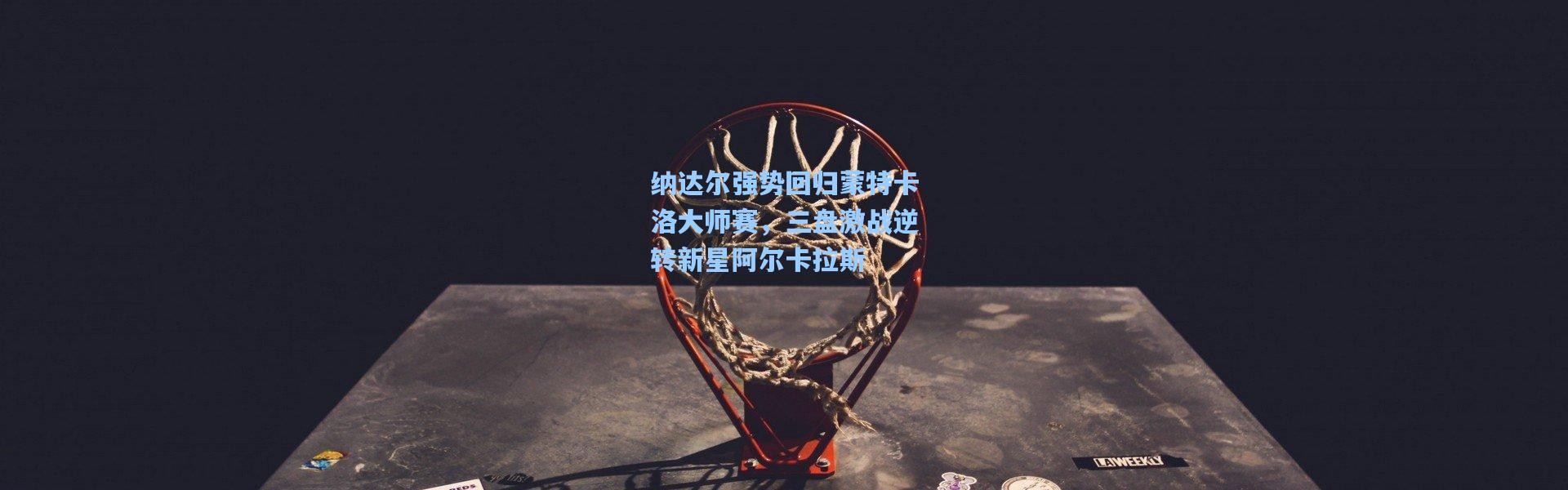 纳达尔强势回归蒙特卡洛大师赛，三盘激战逆转新星阿尔卡拉斯