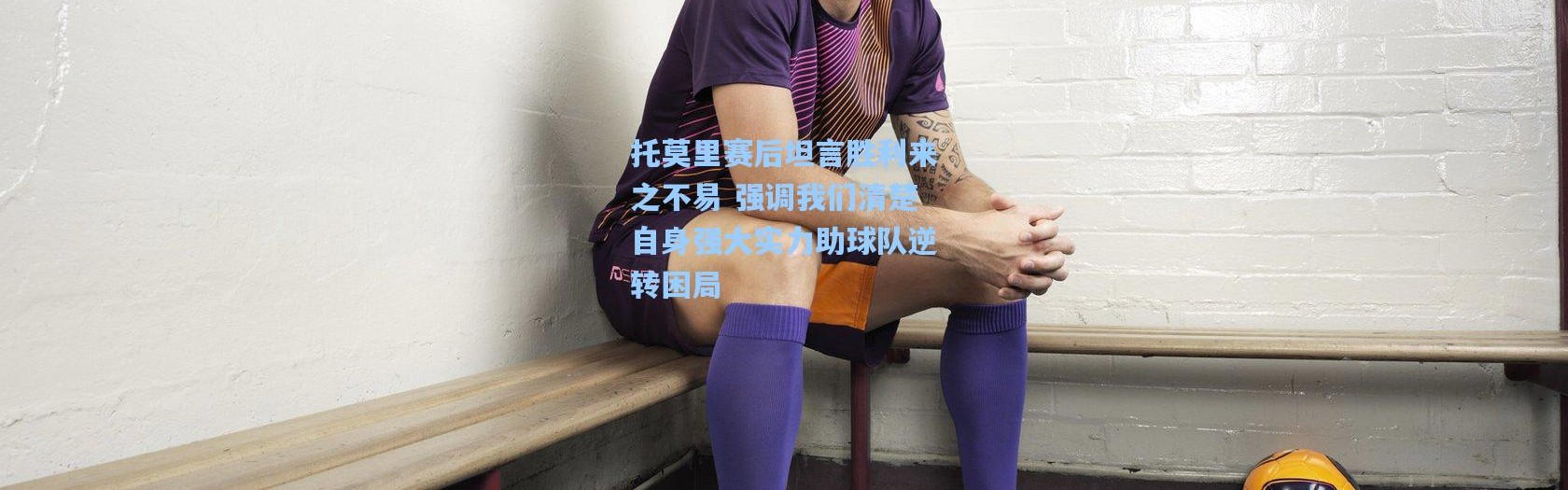 托莫里赛后坦言胜利来之不易 强调我们清楚自身强大实力助球队逆转困局