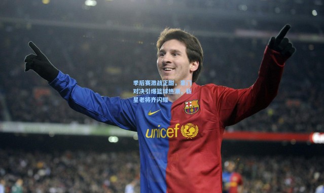 季后赛激战正酣，豪门对决引爆篮球热潮，新星老将齐闪耀