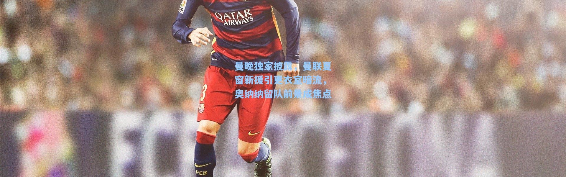 曼晚独家披露，曼联夏窗新援引更衣室暗流，奥纳纳留队前景成焦点