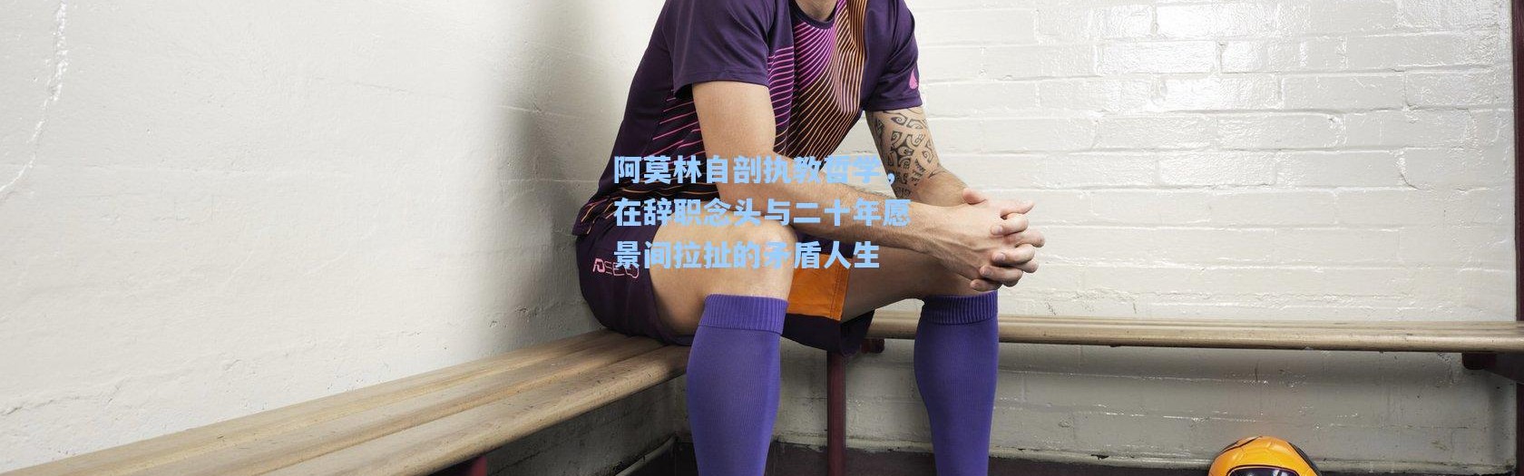 阿莫林自剖执教哲学，在辞职念头与二十年愿景间拉扯的矛盾人生