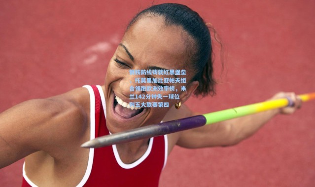 钢铁防线铸就红黑堡垒，托莫里加比亚帕夫组合领跑欧洲效率榜，米兰142分钟失一球位列五大联赛第四