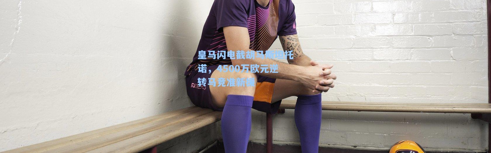 皇马闪电截胡马斯坦托诺，4500万欧元逆转马竞准新援