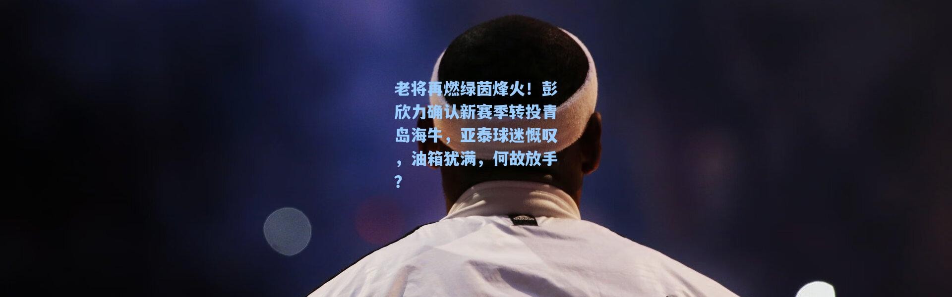 老将再燃绿茵烽火！彭欣力确认新赛季转投青岛海牛，亚泰球迷慨叹，油箱犹满，何故放手？