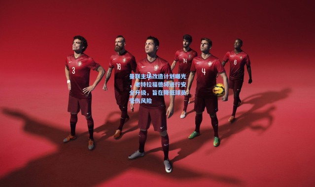 曼联主场改造计划曝光，老特拉福德将进行安全升级，旨在降低球员受伤风险