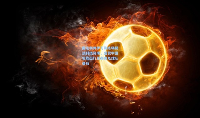 国足新帅伊万训练场畅谈科技见闻，盛赞中国智能出行革新惠及球队备战