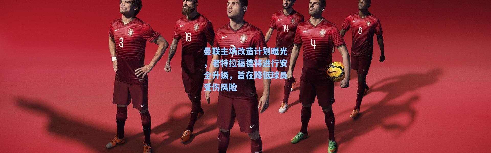 曼联主场改造计划曝光，老特拉福德将进行安全升级，旨在降低球员受伤风险