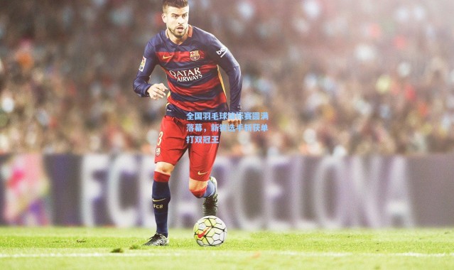 全国羽毛球锦标赛圆满落幕，新锐选手斩获单打双冠王