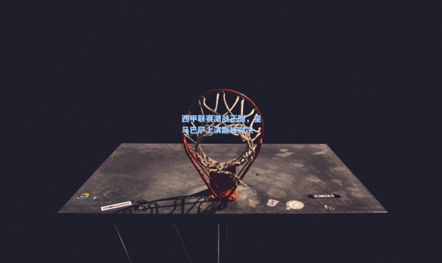 西甲联赛激战正酣，皇马巴萨上演巅峰对决