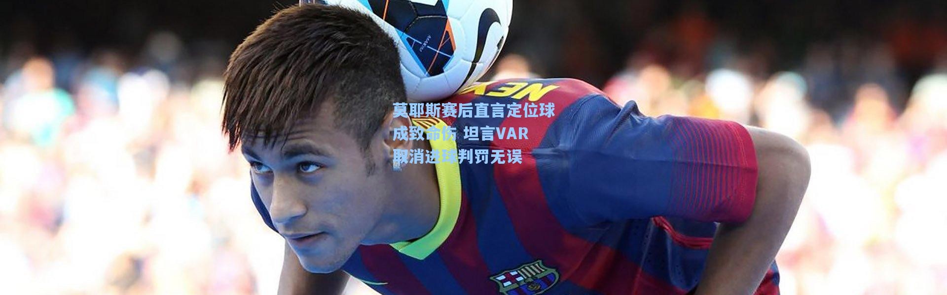 莫耶斯赛后直言定位球成致命伤 坦言VAR取消进球判罚无误