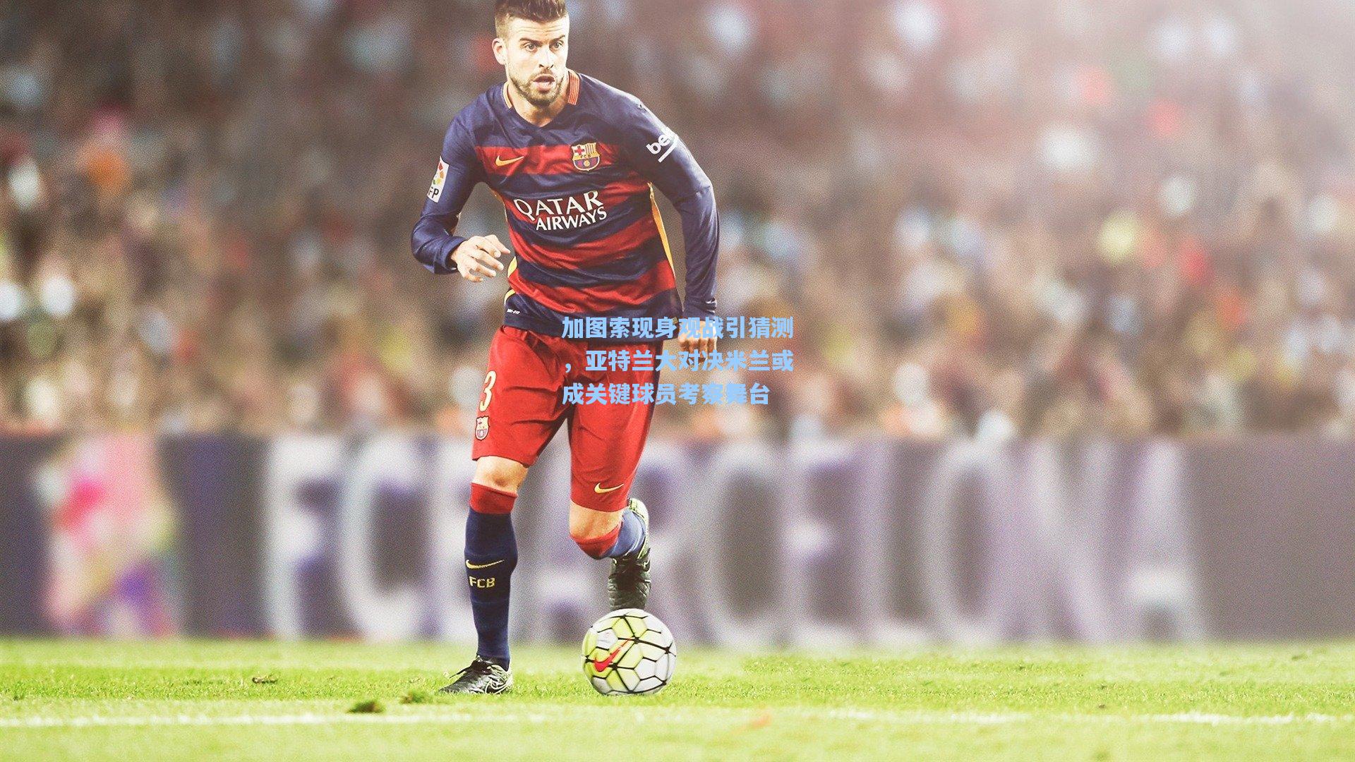 加图索现身观战引猜测，亚特兰大对决米兰或成关键球员考察舞台